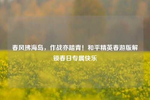 春风拂海岛，作战亦踏青！和平精英春游版解锁春日专属快乐