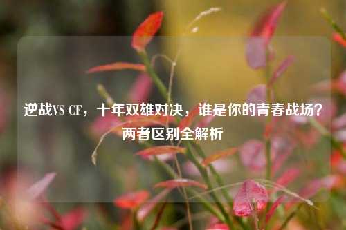 逆战VS CF,十年双雄对决,谁是你的青春战场?两者区别全解析