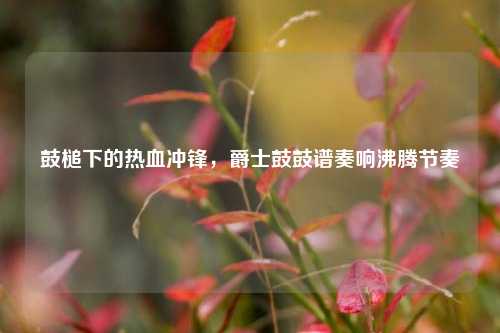鼓槌下的热血冲锋,爵士鼓鼓谱奏响沸腾节奏