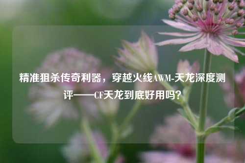 精准狙杀传奇利器，穿越火线AWM-天龙深度测评——CF天龙到底好用吗？