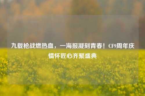九载枪战燃热血，一海报凝刻青春！CF9周年庆情怀匠心齐聚盛典
