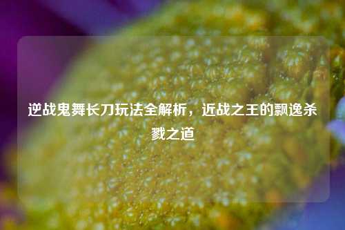 逆战鬼舞长刀玩法全解析,近战之王的飘逸杀戮之道