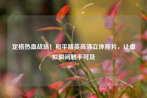 定格热血战场!和平精英高清立体照片,让虚拟瞬间触手可及