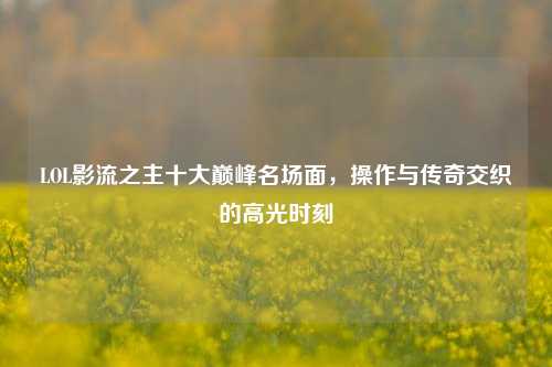 LOL影流之主十大巅峰名场面，操作与传奇交织的高光时刻