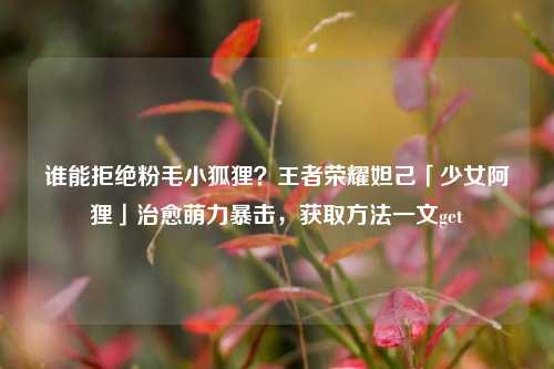 谁能拒绝粉毛小狐狸?王者荣耀妲己「少女阿狸」治愈萌力暴击,获取方法一文get