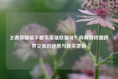 王者荣耀能不能卖英雄联盟号？拆解游戏圈跨界交易的迷思与现实逻辑