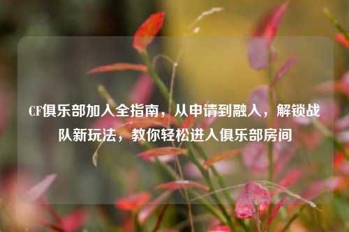 CF俱乐部加入全指南，从申请到融入，解锁战队新玩法，教你轻松进入俱乐部房间