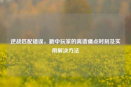 逆战匹配错误,戳中玩家的离谱痛点时刻及实用解决方法