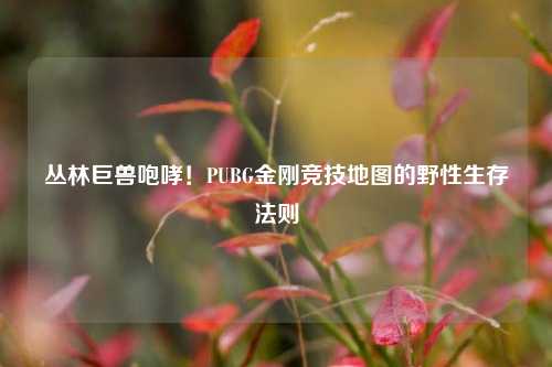 丛林巨兽咆哮！PUBG金刚竞技地图的野性生存法则
