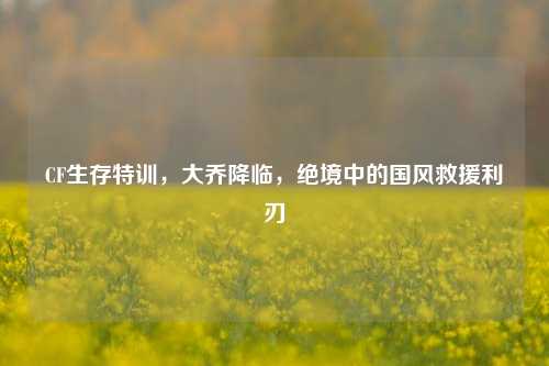 CF生存特训，大乔降临，绝境中的国风救援利刃
