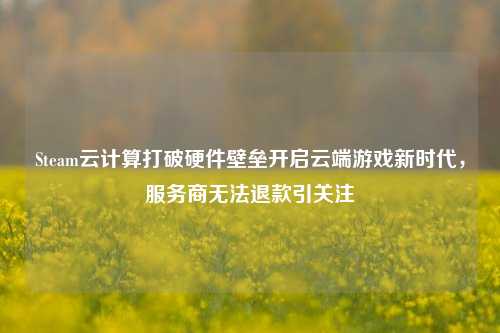 Steam云计算打破硬件壁垒开启云端游戏新时代，服务商无法退款引关注