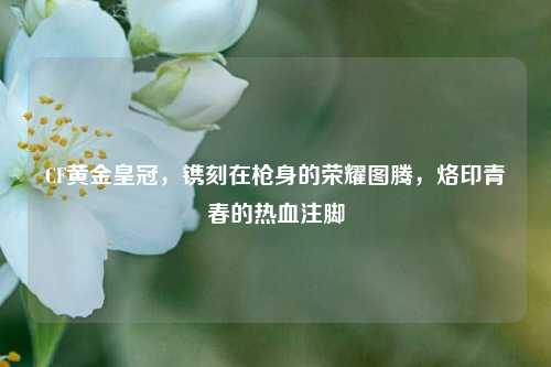 CF黄金皇冠,镌刻在枪身的荣耀图腾,烙印青春的热血注脚