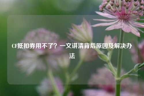 CF抵扣券用不了？一文讲清背后原因及解决办法