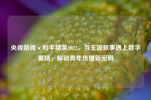 央视新闻×和平精英2022，当主流叙事遇上数字赛场，解锁青年传播新密码