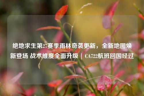 绝地求生第27赛季雨林奇袭更新,全新地图焕新登场 战术维度全面升级 | CA722航班回国经过