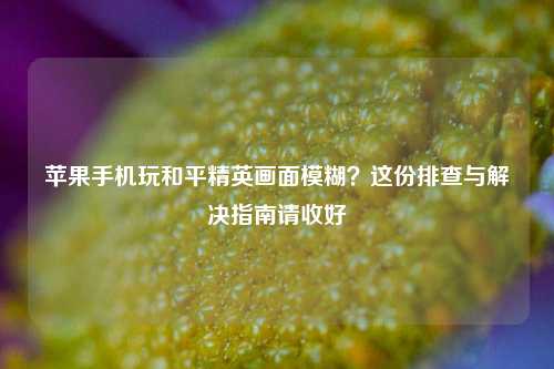 苹果手机玩和平精英画面模糊？这份排查与解决指南请收好
