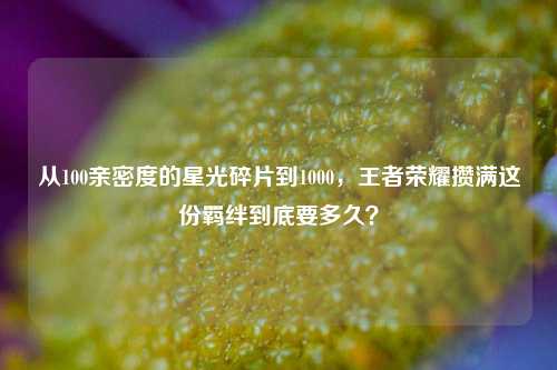 从100亲密度的星光碎片到1000，王者荣耀攒满这份羁绊到底要多久？