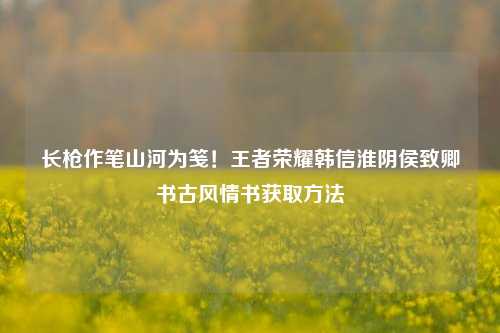 长枪作笔山河为笺！王者荣耀韩信淮阴侯致卿书古风情书获取方法