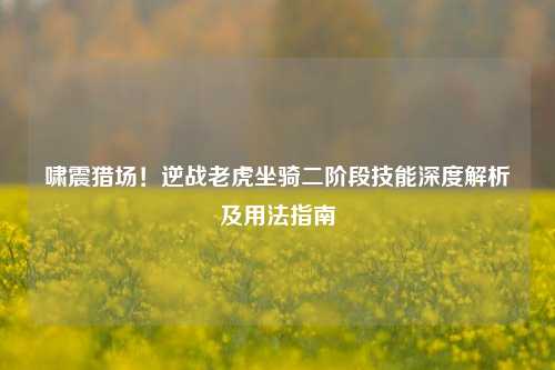 啸震猎场!逆战老虎坐骑二阶段技能深度解析及用法指南