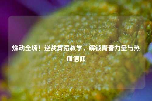燃动全场！逆战舞蹈教学，解锁青春力量与热血信仰