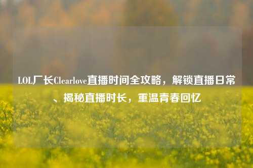 LOL厂长Clearlove直播时间全攻略，解锁直播日常、揭秘直播时长，重温青春回忆