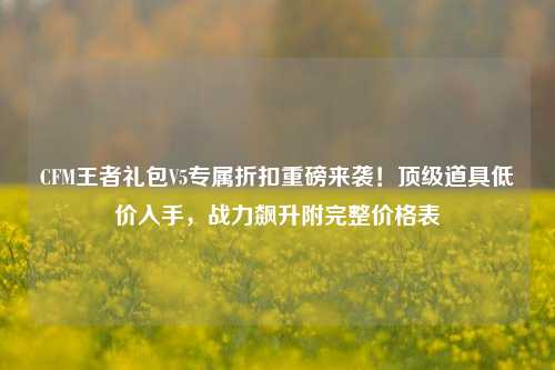 CFM王者礼包V5专属折扣重磅来袭！顶级道具低价入手，战力飙升附完整价格表