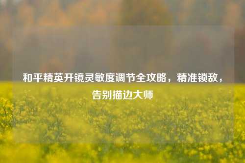 和平精英开镜灵敏度调节全攻略,精准锁敌,告别描边大师