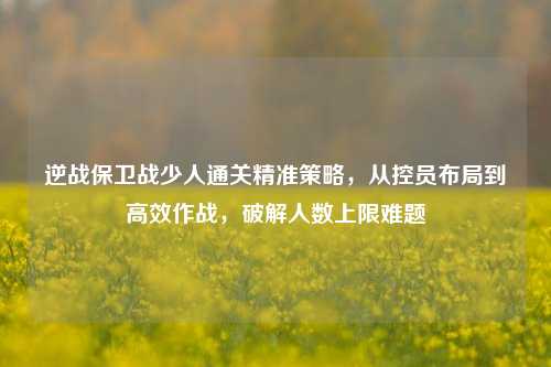 逆战保卫战少人通关精准策略，从控员布局到高效作战，破解人数上限难题