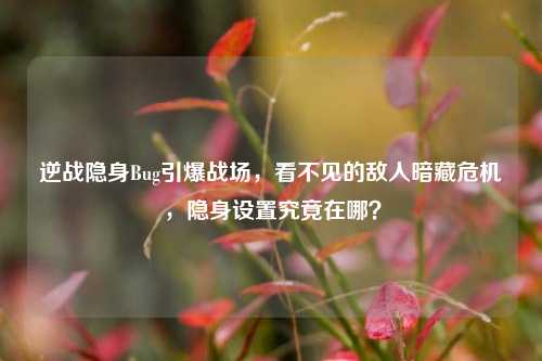 逆战隐身Bug引爆战场,看不见的敌人暗藏危机,隐身设置究竟在哪?
