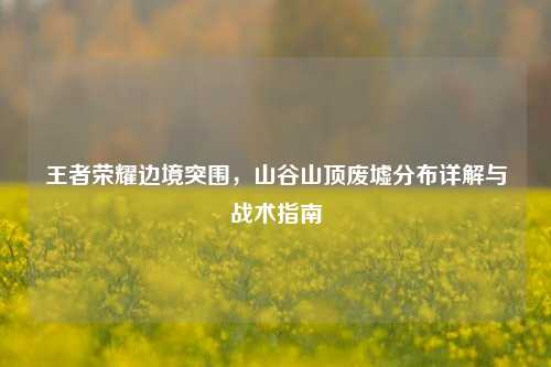 王者荣耀边境突围，山谷山顶废墟分布详解与战术指南