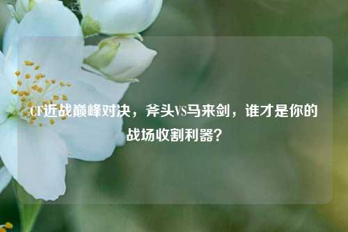 CF近战巅峰对决，斧头VS马来剑，谁才是你的战场收割利器？