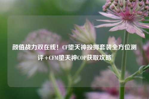 颜值战力双在线!CF堕天神投掷套装全方位测评+CFM堕天神COP获取攻略
