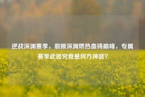 逆战深渊赛季，裂隙深渊燃热血铸巅峰，专属赛季武器究竟是何方神器？