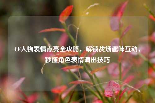 CF人物表情点亮全攻略，解锁战场趣味互动，秒懂角色表情调出技巧