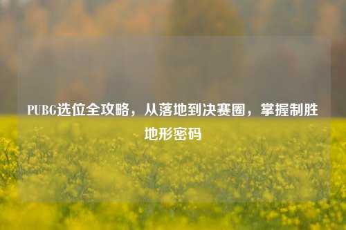 PUBG选位全攻略，从落地到决赛圈，掌握制胜地形密码