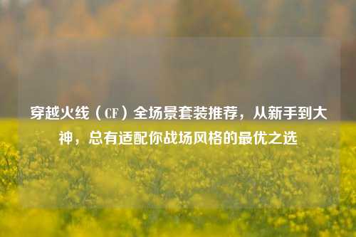 穿越火线（CF）全场景套装推荐，从新手到大神，总有适配你战场风格的最优之选
