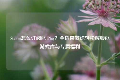 Steam怎么订阅EA Play？全指南教你轻松解锁EA游戏库与专属福利