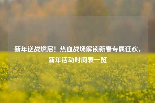 新年逆战燃启！热血战场解锁新春专属狂欢，新年活动时间表一览