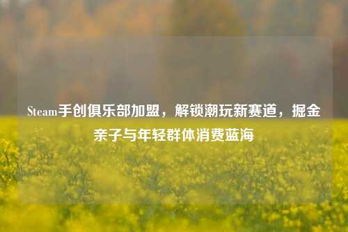 Steam手创俱乐部加盟，解锁潮玩新赛道，掘金亲子与年轻群体消费蓝海