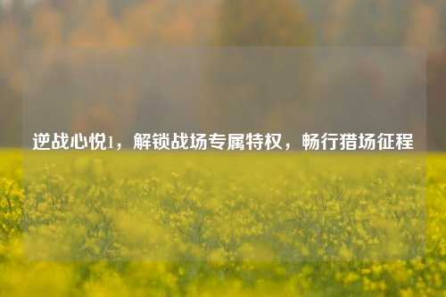 逆战心悦1，解锁战场专属特权，畅行猎场征程