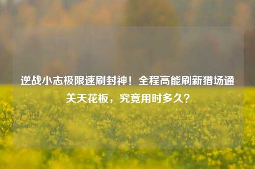 逆战小志极限速刷封神！全程高能刷新猎场通关天花板，究竟用时多久？