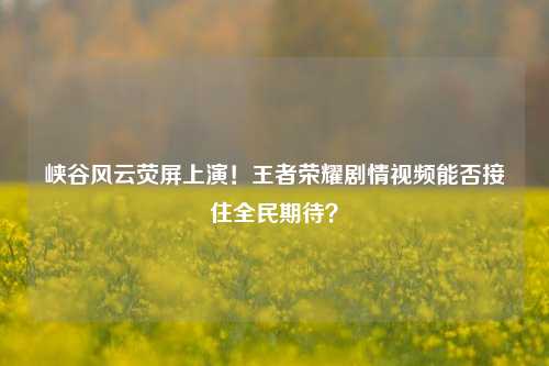 峡谷风云荧屏上演！王者荣耀剧情视频能否接住全民期待？