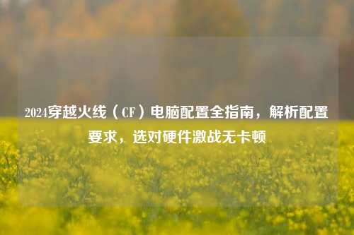 2024穿越火线（CF）电脑配置全指南，解析配置要求，选对硬件激战无卡顿
