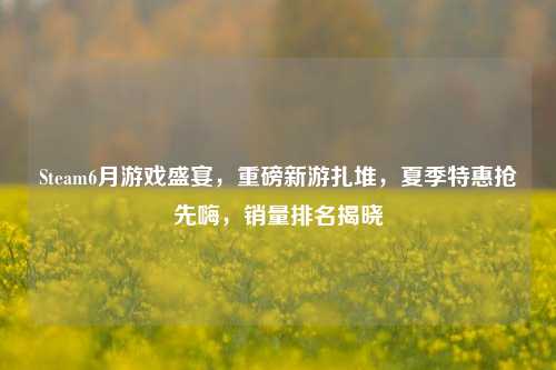 Steam6月游戏盛宴，重磅新游扎堆，夏季特惠抢先嗨，销量排名揭晓