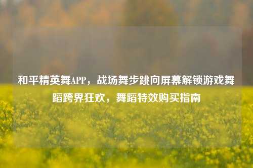 和平精英舞APP，战场舞步跳向屏幕解锁游戏舞蹈跨界狂欢，舞蹈特效购买指南