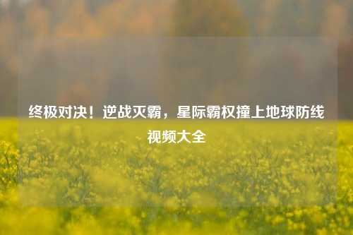 终极对决！逆战灭霸，星际霸权撞上地球防线视频大全