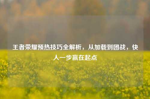 王者荣耀预热技巧全解析，从加载到团战，快人一步赢在起点