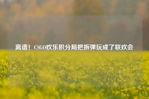 离谱！CSGO欢乐积分局把拆弹玩成了联欢会