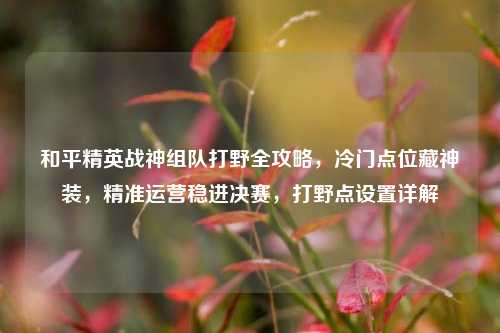 和平精英战神组队打野全攻略，冷门点位藏神装，精准运营稳进决赛，打野点设置详解