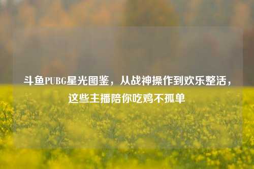 斗鱼PUBG星光图鉴,从战神操作到欢乐整活,这些主播陪你吃鸡不孤单